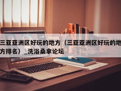 杭州三亚亚洲区好玩的地方（三亚亚洲区好玩的地方排名）_洗浴桑拿论坛
