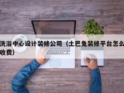 杭州洗浴中心设计装修公司（土巴兔装修平台怎么收费）