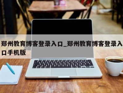 杭州郑州教育博客登录入口_郑州教育博客登录入口手机版 