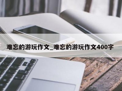 杭州难忘的游玩作文_难忘的游玩作文400字 