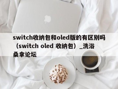 杭州switch收纳包和oled版的有区别吗（switch oled 收纳包）_洗浴桑拿论坛