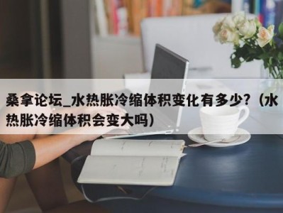 杭州桑拿论坛_水热胀冷缩体积变化有多少?（水热胀冷缩体积会变大吗）