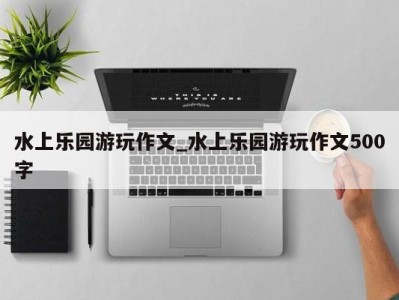 杭州水上乐园游玩作文_水上乐园游玩作文500字 