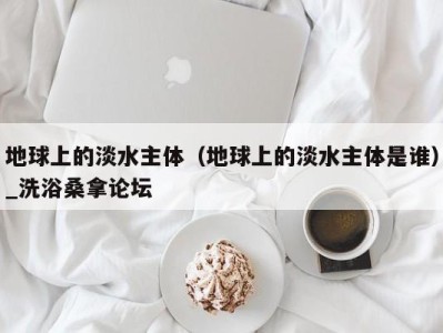 杭州地球上的淡水主体（地球上的淡水主体是谁）_洗浴桑拿论坛