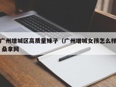 杭州广州增城区高质量妹子（广州增城女孩怎么样 桑拿网