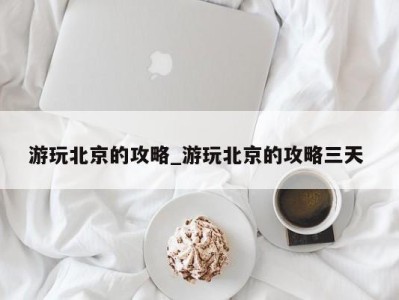 杭州游玩北京的攻略_游玩北京的攻略三天 