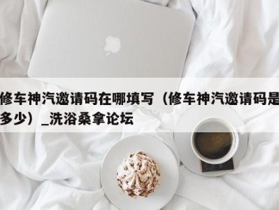 杭州修车神汽邀请码在哪填写（修车神汽邀请码是多少）_洗浴桑拿论坛