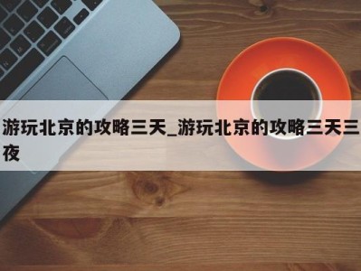 杭州游玩北京的攻略三天_游玩北京的攻略三天三夜 