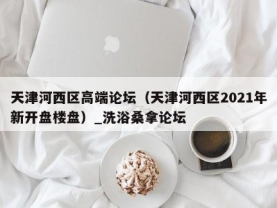 杭州天津河西区高端论坛（天津河西区2021年新开盘楼盘）_洗浴桑拿论坛