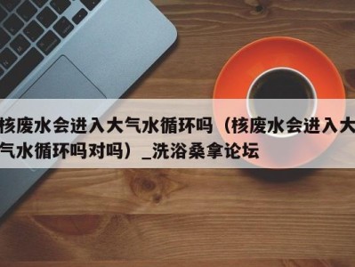 杭州核废水会进入大气水循环吗（核废水会进入大气水循环吗对吗）_洗浴桑拿论坛