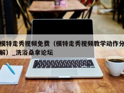 杭州模特走秀视频免费（模特走秀视频教学动作分解）_洗浴桑拿论坛