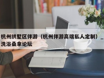 杭州拱墅区伴游（杭州伴游高端私人定制）_洗浴桑拿论坛