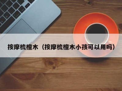 杭州按摩梳檀木（按摩梳檀木小孩可以用吗）