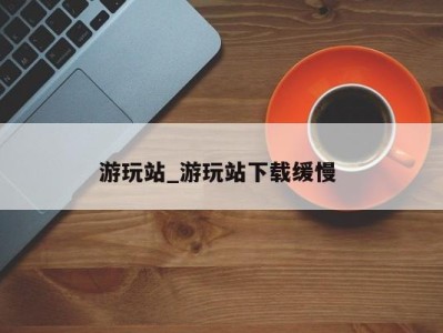 杭州游玩站_游玩站下载缓慢 