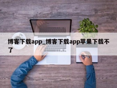 杭州博客下载app_博客下载app苹果下载不了 