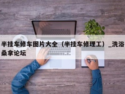 杭州半挂车修车图片大全（半挂车修理工）_洗浴桑拿论坛