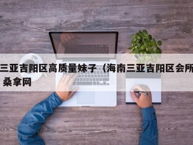 杭州三亚吉阳区高质量妹子（海南三亚吉阳区会所 桑拿网