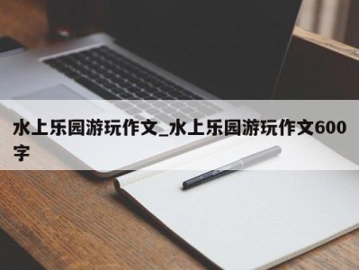 杭州水上乐园游玩作文_水上乐园游玩作文600字 