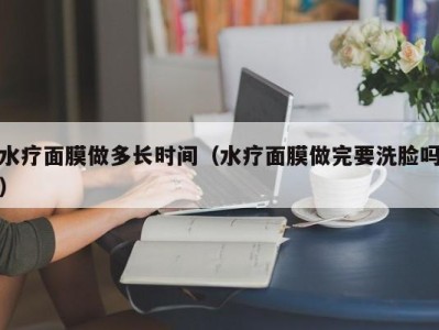 杭州水疗面膜做多长时间（水疗面膜做完要洗脸吗）