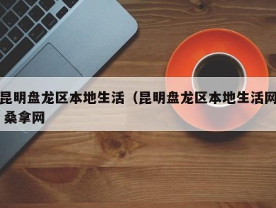 杭州昆明盘龙区本地生活（昆明盘龙区本地生活网 桑拿网