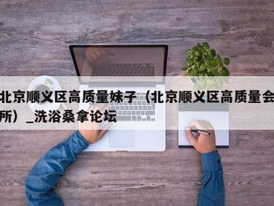 杭州北京顺义区高质量妹子（北京顺义区高质量会所）_洗浴桑拿论坛