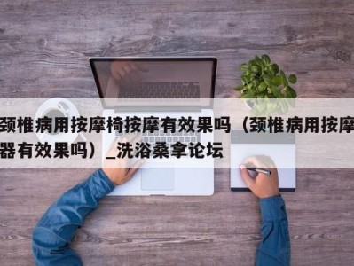 杭州颈椎病用按摩椅按摩有效果吗（颈椎病用按摩器有效果吗）_洗浴桑拿论坛