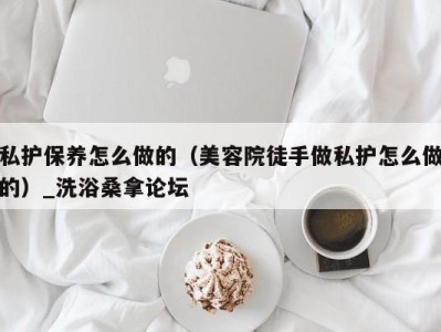 杭州私护保养怎么做的（美容院徒手做私护怎么做的）_洗浴桑拿论坛