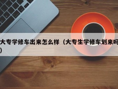 杭州大专学修车出来怎么样（大专生学修车划来吗）