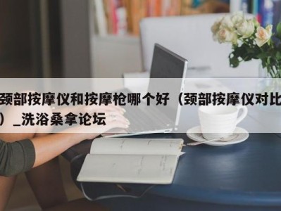 杭州颈部按摩仪和按摩枪哪个好（颈部按摩仪对比）_洗浴桑拿论坛