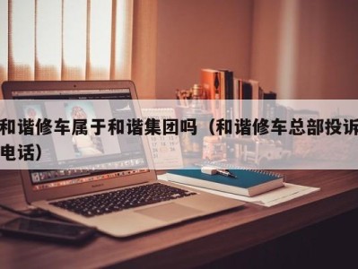 杭州和谐修车属于和谐集团吗（和谐修车总部投诉电话）