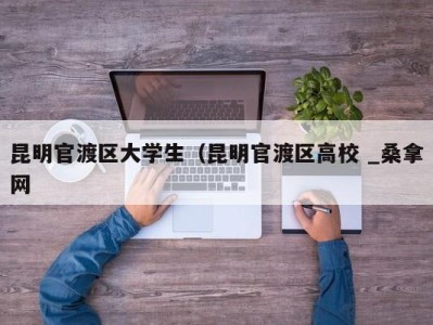 杭州昆明官渡区大学生（昆明官渡区高校 _桑拿网