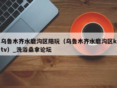 杭州乌鲁木齐水磨沟区陪玩（乌鲁木齐水磨沟区ktv）_洗浴桑拿论坛