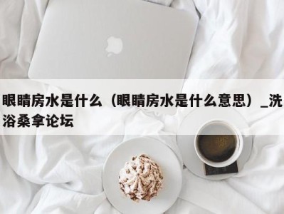 杭州眼睛房水是什么（眼睛房水是什么意思）_洗浴桑拿论坛