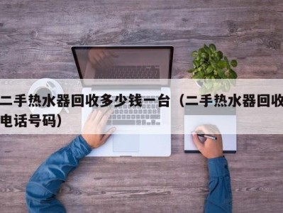 杭州二手热水器回收多少钱一台（二手热水器回收电话号码）