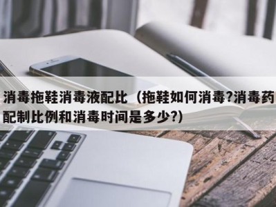 杭州消毒拖鞋消毒液配比（拖鞋如何消毒?消毒药配制比例和消毒时间是多少?）