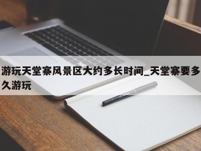 杭州游玩天堂寨风景区大约多长时间_天堂寨要多久游玩 