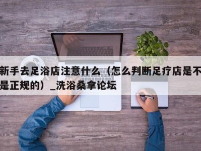 杭州新手去足浴店注意什么（怎么判断足疗店是不是正规的）_洗浴桑拿论坛