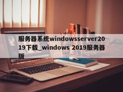 杭州服务器系统windowsserver2019下载_windows 2019服务器版 