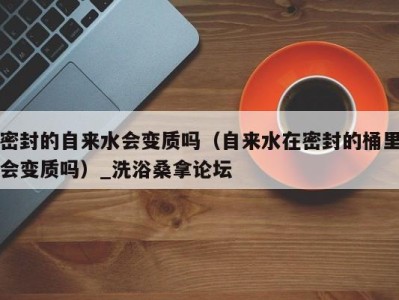 杭州密封的自来水会变质吗（自来水在密封的桶里会变质吗）_洗浴桑拿论坛